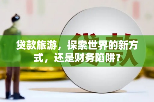 老河口贷款旅游，探索世界的新方式，还是财务陷阱？